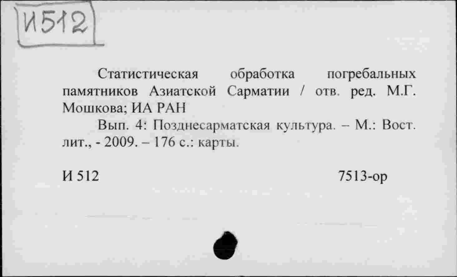 ﻿1И542
L———L
Статистическая обработка погребальных памятников Азиатской Сарматии / отв. ред. М.Г. Мошкова; ИА РАИ
Вып. 4: Позднесарматская культура. - М.: Вост, лит., - 2009. - 176 с.: карты.
И 512	7513-ор